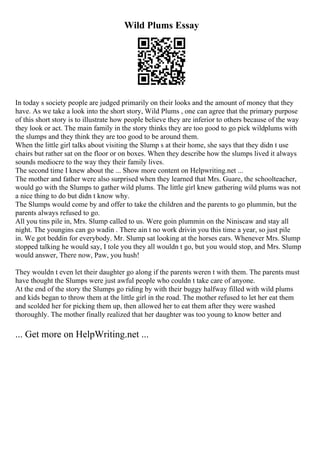 Wild Plums Essay
In today s society people are judged primarily on their looks and the amount of money that they
have. As we take a look into the short story, Wild Plums , one can agree that the primary purpose
of this short story is to illustrate how people believe they are inferior to others because of the way
they look or act. The main family in the story thinks they are too good to go pick wildplums with
the slumps and they think they are too good to be around them.
When the little girl talks about visiting the Slump s at their home, she says that they didn t use
chairs but rather sat on the floor or on boxes. When they describe how the slumps lived it always
sounds mediocre to the way they their family lives.
The second time I knew about the ... Show more content on Helpwriting.net ...
The mother and father were also surprised when they learned that Mrs. Guare, the schoolteacher,
would go with the Slumps to gather wild plums. The little girl knew gathering wild plums was not
a nice thing to do but didn t know why.
The Slumps would come by and offer to take the children and the parents to go plummin, but the
parents always refused to go.
All you tins pile in, Mrs. Slump called to us. Were goin plummin on the Niniscaw and stay all
night. The youngins can go wadin . There ain t no work drivin you this time a year, so just pile
in. We got beddin for everybody. Mr. Slump sat looking at the horses ears. Whenever Mrs. Slump
stopped talking he would say, I tole you they all wouldn t go, but you would stop, and Mrs. Slump
would answer, There now, Paw, you hush!
They wouldn t even let their daughter go along if the parents weren t with them. The parents must
have thought the Slumps were just awful people who couldn t take care of anyone.
At the end of the story the Slumps go riding by with their buggy halfway filled with wild plums
and kids began to throw them at the little girl in the road. The mother refused to let her eat them
and scolded her for picking them up, then allowed her to eat them after they were washed
thoroughly. The mother finally realized that her daughter was too young to know better and
... Get more on HelpWriting.net ...
 