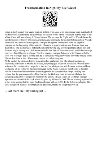 Transformation In Night By Elie Wiesel
In just a short span of four years, over six million Jews alone were slaughtered in an event called
the Holocaust. Eliezer may have survived the odious events of the Holocaust, but the ways it has
affected him will have changed Eliezer forever. The memoir the Night by Elie Wiesel shows the
transformation of Eliezer physically, mentally, and spiritually during the Holocaust. Elie Wiesels
immediate and most easily recognized changes throughout the memoir were his physical
changes. At the beginning of the memoir, Eliezer is in good condition and does not have any
disabilities. The memoir does not mention Eliezer having any specific problems about him and
does not single out any sort of sicknesses that he has. Once Eliezer enters the Jewish labor camps
however, this all begins to change. The first physical changes that occur with Eliezer is that he
loses lots of weight due to the fact that he is constantly being starved and forced to do hard labor.
Eliezer describes in the... Show more content on Helpwriting.net ...
At the start of the memoir, Eliezer is described as a religious boy who attends synagogue
frequently and listens to Moshe the Beadle, his pedagogue of Jewish mysticism. When Eliezer
arrives at the concentration camps he is shocked by what goes on and does not understand how
God could let his followers be mass murdered by the Nazis. An anger then begins to build in
Eliezer as more and more horrible events happen in the concentration camps, making him
believe that the germans murdered his God and the God now does not care at all about the
suffering and deaths of the jewish people in the camps. Eliezer s view on God then changes
again toward the end of the book where he gives up all hope in God. Eliezer blatantly rejects God
at this point stating that It s over. God is no longer with us (5,73). In the following chapter, Elie
says, along with many of the other Jewish prisoners, that he no longer believes in
... Get more on HelpWriting.net ...
 
