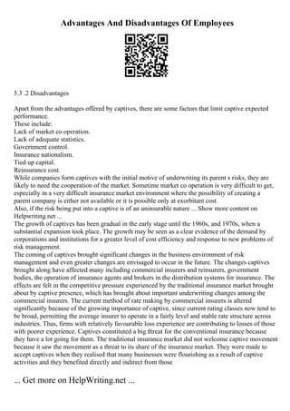 Advantages And Disadvantages Of Employees
5.3 .2 Disadvantages
Apart from the advantages offered by captives, there are some factors that limit captive expected
performance.
These include:
Lack of market co operation.
Lack of adequate statistics.
Government control.
Insurance nationalism.
Tied up capital.
Reinsurance cost.
While companies form captives with the initial motive of underwriting its parent s risks, they are
likely to need the cooperation of the market. Sometime market co operation is very difficult to get,
especially in a very difficult insurance market environment where the possibility of creating a
parent company is either not available or it is possible only at exorbitant cost.
Also, if the risk being put into a captive is of an uninsurable nature ... Show more content on
Helpwriting.net ...
The growth of captives has been gradual in the early stage until the 1960s, and 1970s, when a
substantial expansion took place. The growth may be seen as a clear evidence of the demand by
corporations and institutions for a greater level of cost efficiency and response to new problems of
risk management.
The coming of captives brought significant changes in the business environment of risk
management and even greater changes are envisaged to occur in the future. The changes captives
brought along have affected many including commercial insurers and reinsurers, government
bodies, the operation of insurance agents and brokers in the distribution systems for insurance. The
effects are felt in the competitive pressure experienced by the traditional insurance market brought
about by captive presence, which has brought about important underwriting changes among the
commercial insurers. The current method of rate making by commercial insurers is altered
significantly because of the growing importance of captive, since current rating classes now tend to
be broad, permitting the average insurer to operate in a fairly level and stable rate structure across
industries. Thus, firms with relatively favourable loss experience are contributing to losses of those
with poorer experience. Captives constituted a big threat for the conventional insurance because
they have a lot going for them. The traditional insurance market did not welcome captive movement
because it saw the movement as a threat to its share of the insurance market. They were made to
accept captives when they realised that many businesses were flourishing as a result of captive
activities and they benefited directly and indirect from those
... Get more on HelpWriting.net ...
 