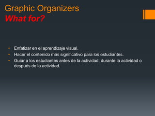 Graphic Organizers
What for?
• Enfatizar en el aprendizaje visual.
• Hacer el contenido más significativo para los estudiantes.
• Guiar a los estudiantes antes de la actividad, durante la actividad o
después de la actividad.
 