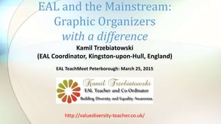 Kamil Trzebiatowski
(EAL Coordinator, Kingston-upon-Hull, England)
EAL TeachMeet Peterborough: March 25, 2015
EAL and the Mainstream:
Graphic Organizers
with a difference
http://valuediversity-teacher.co.uk/
 