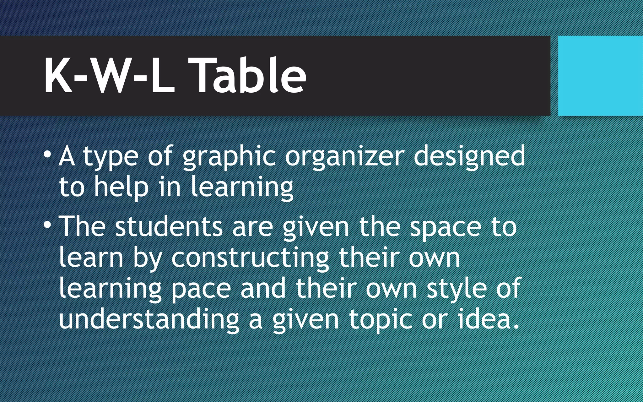 K-W-L Table
• A type of graphic organizer designed
to help in learning
• The students are given the space to
learn by constructing their own
learning pace and their own style of
understanding a given topic or idea.