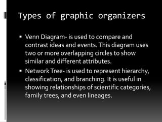 Types of graphic organizers
 Venn Diagram- is used to compare and
contrast ideas and events.This diagram uses
two or more overlapping circles to show
similar and different attributes.
 NetworkTree- is used to represent hierarchy,
classification, and branching. It is useful in
showing relationships of scientific categories,
family trees, and even lineages.
 