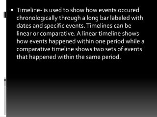  Timeline- is used to show how events occured
chronologically through a long bar labeled with
dates and specific events.Timelines can be
linear or comparative. A linear timeline shows
how events happened within one period while a
comparative timeline shows two sets of events
that happened within the same period.
 