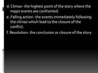 d. Climax- the highest point of the story where the
major events are confronted.
e. Falling action- the events immediately following
the climax which lead to the closure of the
conflict.
f. Resolution- the conclusion or closure of the story
 