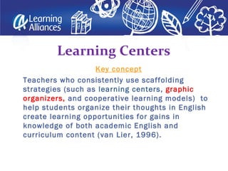 Key concept
Teachers who consistently use scaffolding
strategies (such as learning centers, graphic
organizers, and cooperative learning models) to
help students organize their thoughts in English
create learning opportunities for gains in
knowledge of both academic English and
curriculum content (van Lier, 1996).
Learning Centers
 