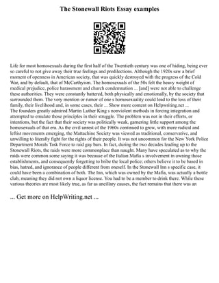 The Stonewall Riots Essay examples
Life for most homosexuals during the first half of the Twentieth century was one of hiding, being ever
so careful to not give away their true feelings and predilections. Although the 1920s saw a brief
moment of openness in American society, that was quickly destroyed with the progress of the Cold
War, and by default, that of McCarthyism. The homosexuals of the 50s felt the heavy weight of
medical prejudice, police harassment and church condemnation ... [and] were not able to challenge
these authorities. They were constantly battered, both physically and emotionally, by the society that
surrounded them. The very mention or rumor of one s homosexuality could lead to the loss of their
family, their livelihood and, in some cases, their ... Show more content on Helpwriting.net ...
The founders greatly admired Martin Luther King s nonviolent methods in forcing integration and
attempted to emulate those principles in their struggle. The problem was not in their efforts, or
intentions, but the fact that their society was politically weak, garnering little support among the
homosexuals of that era. As the civil unrest of the 1960s continued to grow, with more radical and
leftist movements emerging, the Mattachine Society was viewed as traditional, conservative, and
unwilling to literally fight for the rights of their people. It was not uncommon for the New York Police
Department Morals Task Force to raid gay bars. In fact, during the two decades leading up to the
Stonewall Riots, the raids were more commonplace than naught. Many have speculated as to why the
raids were common some saying it was because of the Italian Mafia s involvement in owning those
establishments, and consequently forgetting to bribe the local police; others believe it to be based in
bias, hatred, and ignorance of people different from oneself. In the Stonewall Inn s specific case, it
could have been a combination of both. The Inn, which was owned by the Mafia, was actually a bottle
club, meaning they did not own a liquor license. You had to be a member to drink there. While these
various theories are most likely true, as far as ancillary causes, the fact remains that there was an
... Get more on HelpWriting.net ...
 