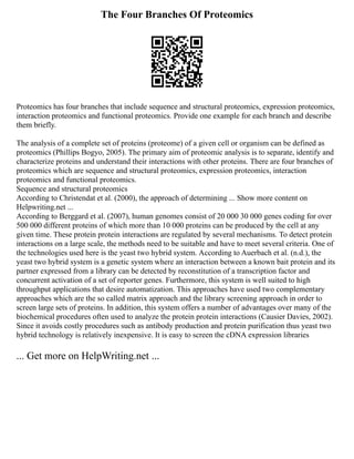 The Four Branches Of Proteomics
Proteomics has four branches that include sequence and structural proteomics, expression proteomics,
interaction proteomics and functional proteomics. Provide one example for each branch and describe
them briefly.
The analysis of a complete set of proteins (proteome) of a given cell or organism can be defined as
proteomics (Phillips Bogyo, 2005). The primary aim of proteomic analysis is to separate, identify and
characterize proteins and understand their interactions with other proteins. There are four branches of
proteomics which are sequence and structural proteomics, expression proteomics, interaction
proteomics and functional proteomics.
Sequence and structural proteomics
According to Christendat et al. (2000), the approach of determining ... Show more content on
Helpwriting.net ...
According to Berggard et al. (2007), human genomes consist of 20 000 30 000 genes coding for over
500 000 different proteins of which more than 10 000 proteins can be produced by the cell at any
given time. These protein protein interactions are regulated by several mechanisms. To detect protein
interactions on a large scale, the methods need to be suitable and have to meet several criteria. One of
the technologies used here is the yeast two hybrid system. According to Auerbach et al. (n.d.), the
yeast two hybrid system is a genetic system where an interaction between a known bait protein and its
partner expressed from a library can be detected by reconstitution of a transcription factor and
concurrent activation of a set of reporter genes. Furthermore, this system is well suited to high
throughput applications that desire automatization. This approaches have used two complementary
approaches which are the so called matrix approach and the library screening approach in order to
screen large sets of proteins. In addition, this system offers a number of advantages over many of the
biochemical procedures often used to analyze the protein protein interactions (Causier Davies, 2002).
Since it avoids costly procedures such as antibody production and protein purification thus yeast two
hybrid technology is relatively inexpensive. It is easy to screen the cDNA expression libraries
... Get more on HelpWriting.net ...
 