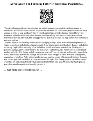 Alfred Adler, The Founding Father Of Individual Psychology...
Theories of personalities are theories that are part of analyzing personalities and are created to
determine the different characteristics of behaviors within us all. Theories of personalities have been
created in order to help us identify how we think, act or feel. Alfred Adler and Karen Horney are
important individuals that have played major parts in studying various theories of personalities.
Personality theories of which, that can apply to our daily life and that can help us to better understand
our personalities.
Alfred Adler was the founding father of individual psychology. Adler believed in the importance of
social connections and childhood development. A few examples of Alfred Adler s theories include the
following: Style of life and unity of the individual, which was based on emotions, thinking and a
person s feelings, can be understood to the individual s style of life, or a pattern that is consistent of
dealing with life. This theory includes a personal goal, self concept, attitude and empathy towards the
world. Individuals express this through a way where it is a struggle to solve problems of neighbors,
occupation or sex/love. Adler s theories also include creative power, which is used for inner freedom
that encourages each individual to create their own life style. This theory gives an individual control
over their life and makes the individual accountable for their final goal. Overall, the theory plays a
part of the development towards social interest. It
... Get more on HelpWriting.net ...
 