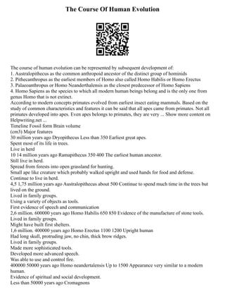 The Course Of Human Evolution
The course of human evolution can be represented by subsequent development of:
1. Australopithecus as the common anthropoid ancestor of the distinct group of hominids
2. Pithecanthropus as the earliest members of Homo also called Homo Habilis or Homo Erectus
3. Palaeoanthropus or Homo Neanderthalensis as the closest predecessor of Homo Sapiens
4. Homo Sapiens as the species to which all modern human beings belong and is the only one from
genus Homo that is not extinct.
According to modern concepts primates evolved from earliest insect eating mammals. Based on the
study of common characteristics and features it can be said that all apes came from primates. Not all
primates developed into apes. Even apes belongs to primates, they are very ... Show more content on
Helpwriting.net ...
Timeline Fossil form Brain volume
(cm3) Major features
30 million years ago Dryopithecus Less than 350 Earliest great apes.
Spent most of its life in trees.
Live in herd
10 14 million years ago Ramapithecus 350 400 The earliest human ancestor.
Still live in herd.
Spread from forests into open grassland for hunting.
Small ape like creature which probably walked upright and used hands for food and defense.
Continue to live in herd.
4,5 1,75 million years ago Australopithecus about 500 Continue to spend much time in the trees but
lived on the ground.
Lived in family groups.
Using a variety of objects as tools.
First evidence of speech and communication
2,6 million. 600000 years ago Homo Habilis 650 850 Evidence of the manufacture of stone tools.
Lived in family groups.
Might have built first shelters.
1,6 million. 400000 years ago Homo Erectus 1100 1200 Upright human
Had long skull, protruding jaw, no chin, thick brow ridges.
Lived in family groups.
Made more sophisticated tools.
Developed more advanced speech.
Was able to use and control fire.
400000 50000 years ago Homo neandertalensis Up to 1500 Appearance very similar to a modern
human.
Evidence of spiritual and social development.
Less than 50000 years ago Cromagnons
 