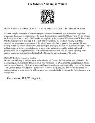 The Odyssey And Trojan Women
HOMER AND EURIPIDES DEAL WITH THE SAME THEMES BUT IN DIFFERENT WAYS
INTRO: Despite difference of around 400 years between them Greek poet Homer and tragedian
playwright Euripides explore many of the same themes in their works the Odyssey and Trojan Women
(written by each respectively). Both works are inspired by the events of 12th Century BCE Trojan War
that Homer previously explored in the Iliad. The two examine the worth of cunning over brute
strength, the dangers of temptation and the role of women in their respective time periods. Despite
having extremely similar central ideas, the techniques employed by each are markedly different. These
differences arise as the result of changes in socio historical contexts and format of each work s
presentation, for example the critical shift of the 5th century which saw the rise of sophistry and a
certain scepticism in regard to Athenian leadership and the very existence of the gods.
PARA ONE: Socio Historical Context
Homer s the Odyssey is an Epic poem written in the 8th Century BCE (the dark ages of Greece / the
geometric period). Euripides Trojan Women was written in 415 BCE, after the great plague of Athens
and the rise of sophistry. Both were written in Mycenaean Greece, and inspired by events of the fabled
12th Century Trojan War. Homer s purpose was to record the events, and provide entertainment for
audiences in an oratory form. Euripides wrote a play, intended to be performed for Athenian men, in a
competition.
... Get more on HelpWriting.net ...
 