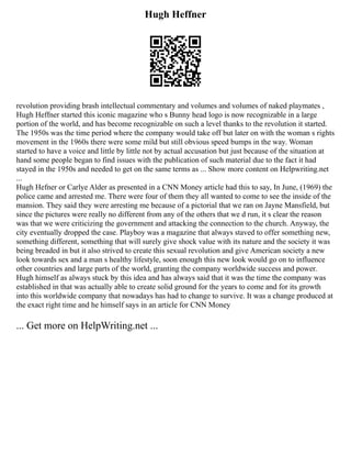 Hugh Heffner
revolution providing brash intellectual commentary and volumes and volumes of naked playmates ,
Hugh Heffner started this iconic magazine who s Bunny head logo is now recognizable in a large
portion of the world, and has become recognizable on such a level thanks to the revolution it started.
The 1950s was the time period where the company would take off but later on with the woman s rights
movement in the 1960s there were some mild but still obvious speed bumps in the way. Woman
started to have a voice and little by little not by actual accusation but just because of the situation at
hand some people began to find issues with the publication of such material due to the fact it had
stayed in the 1950s and needed to get on the same terms as ... Show more content on Helpwriting.net
...
Hugh Hefner or Carlye Alder as presented in a CNN Money article had this to say, In June, (1969) the
police came and arrested me. There were four of them they all wanted to come to see the inside of the
mansion. They said they were arresting me because of a pictorial that we ran on Jayne Mansfield, but
since the pictures were really no different from any of the others that we d run, it s clear the reason
was that we were criticizing the government and attacking the connection to the church. Anyway, the
city eventually dropped the case. Playboy was a magazine that always staved to offer something new,
something different, something that will surely give shock value with its nature and the society it was
being breaded in but it also strived to create this sexual revolution and give American society a new
look towards sex and a man s healthy lifestyle, soon enough this new look would go on to influence
other countries and large parts of the world, granting the company worldwide success and power.
Hugh himself as always stuck by this idea and has always said that it was the time the company was
established in that was actually able to create solid ground for the years to come and for its growth
into this worldwide company that nowadays has had to change to survive. It was a change produced at
the exact right time and he himself says in an article for CNN Money
... Get more on HelpWriting.net ...
 