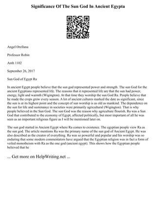 Significance Of The Sun God In Ancient Egypta
Angel Orellana
Professor Robin
Anth 1102
September 26, 2017
Sun God of Egypt Ra
In ancient Egypt people believe that the sun god represented power and strength. The sun God for the
ancient Egyptians represented life. The reasons that it represented life are that the sun had power,
energy, light and warmth (Wigington). At that time they worship the sun God Ra. People believe that
he made the crops grow every season. A lot of ancient cultures marked the date as significant, since
the sun is at its highest point and the concept of sun worship is as old as mankind. The dependence on
the sun for life and sustenance in societies were primarily agricultural (Wigington). That is why
people believed in the Sun God. The sun God was the reason why agriculture flourish. Ra was a Sun
God that contributed to the economy of Egypt, affected politically, but most important of all he was
seen as an important religious figure as I will be mentioned later on.
The sun god started in Ancient Egypt where Ra comes to existence. The egyptian people view Ra as
the sun god. The article mentions Ra was the primary name of the sun god of Ancient Egypt. He was
also described as the creator of everything. Ra was so powerful and popular and his worship was so
enduring that some modern commentators have argued that the Egyptian religion was in fact a form of
veiled monotheism with Ra as the one god (ancient egypt). This shows how the Egyptian people
believed that he
... Get more on HelpWriting.net ...
 
