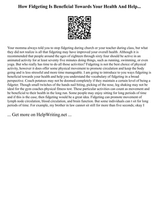 How Fidgeting Is Beneficial Towards Your Health And Help...
Your momma always told you to stop fidgeting during church or your teacher during class, but what
they did not realize is all that fidgeting may have improved your overall health. Although it is
recommended that people around the ages of eighteen through sixty four should be active in an
animated activity for at least seventy five minutes doing things, such as running, swimming, or even
yoga. But who really has time to do all those activities? Fidgeting is not the best choice of physical
activity, however it does offer some physical movement to promote circulation and keep the body
going and is less stressful and more time manageable. I am going to introduce to you ways fidgeting is
beneficial towards your health and help you understand the vocabulary of fidgeting in a broad
perspective. Couch potatoes may not be doomed completely if they maintain a certain level of being a
fidgeter. Though small twitches of the hands nail biting, picking of the nose, leg shaking may not be
ideal for the gym coaches physical fitness test. These particular activities can count as movement and
be beneficial to their health in the long run. Some people may enjoy sitting for long periods of time
and if this is the case, then fidgeting would be a great idea. Fidgeting can promote movement of
lymph node circulation, blood circulation, and brain function. But some individuals can t sit for long
periods of time. For example, my brother in law cannot sit still for more than five seconds; okay I
... Get more on HelpWriting.net ...
 