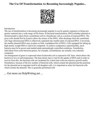 The Use Of Transformation As Becoming Increasingly Popular...
Introduction
The use of transformation is becoming increasingly popular in use by genetic engineers to bring new
genetic material into a wide range of life forms. In bacterial transformation, DNA (whether plasmid or
chromosomal) is taken from a contributor cell to a beneficiary cell as a section of exposed DNA. The
giver cells should first be lysed to allow the release of the DNA. After discharge from the contributor
cell, huge chromosomal DNA is effectively separated into smaller parts of exposed DNA. Conversely,
the smaller plasmid DNA stays in place as little, roundabout bits of DNA. Cells equipped for taking up
high atomic weight DNA is said to be competent. To achieve competence experimentally, most
bacteria must be be grown and studied under painstakingly controlled conditions. Nonetheless,
individuals from some bacterial genera, for example, Acinetobacter, are actually very naturally
competent.
An arrangement of genes is expressed when Escherichia coli is exposed to 42C heat, which allows the
bacteria to live at said temperature. The heat shock step is vital for the uptake of DNA and in order to
recover from this, the bacterial cells are incubated for a short time with non selective growth media.
Nonetheless, because of the low number of bacterial cells, which contain the plasmid and the potential
for the plasmid not to engender itself in all daughter cells, it is important to select for bacterial cells
which contain the plasmid. This is generally performed with
... Get more on HelpWriting.net ...
 