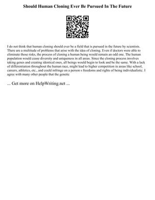 Should Human Cloning Ever Be Pursued In The Future
I do not think that human cloning should ever be a field that is pursued in the future by scientists.
There are a multitude of problems that arise with the idea of cloning. Even if doctors were able to
eliminate those risks, the process of cloning a human being would remain an odd one. The human
population would cease diversity and uniqueness in all areas. Since the cloning process involves
taking genes and creating identical ones, all beings would begin to look and be the same. With a lack
of differentiation throughout the human race, might lead to higher competition in areas like school,
careers, athletics, etc., and could infringe on a person s freedoms and rights of being individualistic. I
agree with many other people that the genetic
... Get more on HelpWriting.net ...
 