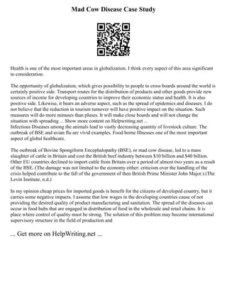 Mad Cow Disease Case Study
Health is one of the most important areas in globalization. I think every aspect of this area significant
to consideration.
The opportunity of globalization, which gives possibility to people to cross boards around the world is
certainly positive side. Transport routes for the distribution of products and other goods provide new
sources of income for developing countries to improve their economic status and health. It is also
positive side. Likewise, it bears an adverse aspect, such as the spread of epidemics and diseases. I do
not believe that the reduction in tourism turnover will have positive impact on the situation. Such
measures will do more minuses than pluses. It will make close boards and will not change the
situation with spreading ... Show more content on Helpwriting.net ...
Infectious Diseases among the animals lead to vastly decreasing quantity of livestock culture. The
outbreak of BSE and avian flu are vivid examples. Food borne Illnesses one of the most important
aspect of global healthcare.
The outbreak of Bovine Spongiform Encephalopathy (BSE), or mad cow disease, led to a mass
slaughter of cattle in Britain and cost the British beef industry between $10 billion and $40 billion.
Other EU countries declined to import cattle from Britain over a period of almost two years as a result
of the BSE. (The damage was not limited to the economy either: criticism over the handling of the
crisis helped contribute to the fall of the government of then British Prime Minister John Major.) (The
Levin Institute, n.d.)
In my opinion cheap prices for imported goods is benefit for the citizens of developed country, but it
carries some negative impacts. I assume that low wages in the developing countries cause of not
providing the desired quality of product manufacturing and sanitation. The spread of the diseases can
occur in food hubs that are engaged in distribution of food in the wholesale and retail chains. It is
place where control of quality must be strong. The solution of this problem may become international
supervisory structure in the field of production and
... Get more on HelpWriting.net ...
 