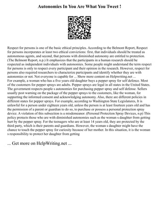 Autonomies In You Are What You Tweet !
Respect for persons is one of the basic ethical principles. According to the Belmont Report, Respect
for persons incorporates at least two ethical convictions: first, that individuals should be treated as
autonomous agents, and second, that persons with diminished autonomy are entitled to protection.
(The Belmont Report, n.p.) It emphasizes that the participants in a human research should be
respected as independent individuals with autonomies. Some people might understand the term respect
for persons is only to respect every participant and their opinion in the research. However, respect for
persons also required researchers to characterize participants and identify whether they are with
autonomies or not. Not everyone is capable for ... Show more content on Helpwriting.net ...
For example, a woman who has a five years old daughter buys a pepper spray for self defence. Most
of the customers for pepper sprays are adults. Pepper sprays are legal in all states in the United States.
The government respects people s autonomies for purchasing pepper spray and self defense. Sellers
usually post warning on the package of the pepper sprays to the customers, like the woman, for
supporting the informed consent and acknowledging autonomy. Also, there are different policies in
different states for pepper sprays. For example, according to Washington State Legislatures, It is
unlawful for a person under eighteen years old, unless the person is at least fourteen years old and has
the permission of a parent or guardian to do so, to purchase or possess a personal protection spray
device. A violation of this subsection is a misdemeanor. (Personal Protection Spray Devices, n.p) This
policy protects those who are with diminished autonomies such as the woman s daughter from getting
hurt by the pepper spray. For the teenagers who are at least 14 years old, they are protected by the
third party, which is their parents and guardians. However, the woman s daughter might have the
chance to touch the pepper spray for curiosity because of her mother. In this situation, it is the woman
s responsibility to protect her daughter from getting
... Get more on HelpWriting.net ...
 