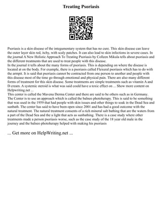 Treating Psoriasis
Psoriasis is a skin disease of the integumentary system that has no cure. This skin disease can leave
the outer layer skin red, itchy, with scaly patches. It can also lead to skin infections in severe cases. In
the journal A New Holistic Approach To Treating Psoriasis by Colleen Mikula tells about psoriasis and
the different treatments that are used to treat people with this disease.
In the journal it tells about the many forms of psoriasis. This is depending on where the disease is
located at on the body. For example, there is a psoriasis called Flexural psoriasis which has to do with
the armpit. It is said that psoriasis cannot be contracted from one person to another and people with
this disease most of the time go through emotional and physical pain. There are also many different
forms of treatment for this skin disease. Some treatments are simple treatments such as vitamin A and
D cream. A systemic steroid is what was said could have a toxic effect on ... Show more content on
Helpwriting.net ...
This center is called the Mavena Derma Center and there are said to be others such as in Germany.
The Center is to use an approach which is called the balneo photoherapy. This is said to be something
that was used in the 1959 that had people with skin issues and other things to soak in the Dead Sea and
sunbath. The center has said to have been open since 2001 and has had a good outcome with the
natural treatment. The natural treatment consents of a rich mineral salt bathing that are the waters from
a part of the Dead Sea and the a light that acts as sunbathing. There is a case study where other
treatments made a person psoriasis worse, such as the case study of the 18 year old male in the
journey and the balneo photoherapy helped with making his psoriasis
... Get more on HelpWriting.net ...
 