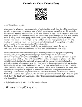 Video Games Cause Violence Essay
Video Games Cause Violence
Video games have become a major occupation of majority of the youth these days. They spend hours
on end concentrating on video games, some of which are apparently very violent, yet this is actually
the whole idea. Coming from the horse s mouth is an argument in support of video games coined from
a video programmer s point of view, stating that violent video games allow people to do what they can
not do in reality virtual reality. ( http://www.theroc.org/roc mag/textarch/roc 15/roc15 08.htm ) For
instance, someone said to be having a bad day could use a violent video game to release stress by
shooting down a couple hundred bad men than actually taking an AK 47 and spilling down a few
brains down the ... Show more content on Helpwriting.net ...
The focus on these games is not only to kill, but also to torture and maim in the process.
(http://archive.abcnews.go.com/sections/tech/DailyNews/internetgames981201.html)
The story line behind some violent video games includes games in which players earn points by
carjacking taxis, scoring drugs from cursing thugs, and mowing down pedestrians.(see
http://www.feedmag.com/vgs/duncan.html ) Some cartoonish tag lines in some sadistic video games
include : As easy as killing babies with axes and More fun than killing your neighbour s cats . This
kind of themes definitely influence the players, especially the younger ones, and inflict violent
tendencies on them. It is no wonder, that this killing mania in violent games was seen to seep out into
the actual world when a high school junior opened fire in his school cafetaria in Littleton, Colorado,
killing two of his classmates. The gunman was reported to be an ardent fan of Quake and Doom, some
rather violent video games. More proof of the relationship between video games and violence is
revealed by a study which clearly reveals how this kind of entertainment affects our lives. Greater
details of the history of how high school students turned gunmen in Columbine High School are given,
which shows that the effect of video games in their lives was a major source of influence in doing
what they did best.
In the light of all these, it is very clear that virtual reality as
... Get more on HelpWriting.net ...
 