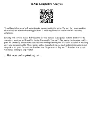 Ti And Longfellow Analysis
Ti and Longfellow were both trying to get a message out to the world. The way they were speaking
showed they ve witnessed the struggles.Both Ti and Longfellow had similarities but also many
differences
Reading both sections makes it obvious that the way humans live depends on them don t live it the
way others want you to. Be not like dumb, driven cattle! (stanza 5). You steady chasin paper, just live
your life (stanza 5). These quotes describe how nothing controls your life. Don t let others or anything
drive you like dumb cattle. Money comes and go throughout life. As quick as the money came is just
as quick as it s gone. Each section describes how things aren t as they see. Ti describes how people
will not do nothing to help you but
... Get more on HelpWriting.net ...
 