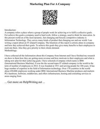 Marketing Plan For A Company
Introduction:
A company refers a place where a group of people work for achieving or to fulfil a collective goals.
For achieve this goals a company need to hard work, follow a strategy, need to think for innovation. In
this present world on of the most dynamic, fast changing and fiercely competitive industry is
Information Technology. They serves many kinds of product that changing our and our world. I am
writing a report about an IT related Company. The Intention of this report is artistic plans in company
and how they achieved their goals. To achieve this goals they give many benefits to their employees to
motivate them. Also they give priority to their clients demand.
Methodology:
I have collected all the Information about this Company from Internet and I have finished my research
on show to them how they are getting more revenue and how motivate to their employees and what is
taking new plan for their achieving goals. I have selected a Company which name is IBM
(International Business Machine). It was the the second topes IT related company in the world in the
term of number of employees in 2012. It was founded at 1911 and serving people for 104 years. It has
huge number of expertise in the field of Information technology. Over 170 countries in the world
about 450,000 employees working under IBM. International Business Machine produces and markets
PCs hardware, Software, middleware, and offers infrastructure, hosting and consulting services in
areas ranging from
... Get more on HelpWriting.net ...
 