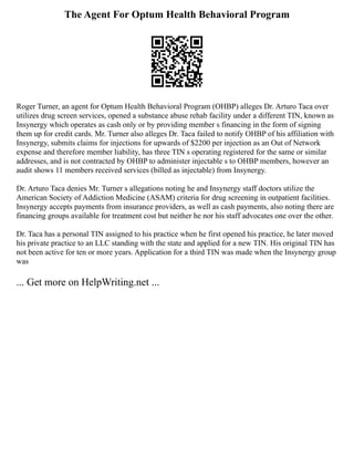 The Agent For Optum Health Behavioral Program
Roger Turner, an agent for Optum Health Behavioral Program (OHBP) alleges Dr. Arturo Taca over
utilizes drug screen services, opened a substance abuse rehab facility under a different TIN, known as
Insynergy which operates as cash only or by providing member s financing in the form of signing
them up for credit cards. Mr. Turner also alleges Dr. Taca failed to notify OHBP of his affiliation with
Insynergy, submits claims for injections for upwards of $2200 per injection as an Out of Network
expense and therefore member liability, has three TIN s operating registered for the same or similar
addresses, and is not contracted by OHBP to administer injectable s to OHBP members, however an
audit shows 11 members received services (billed as injectable) from Insynergy.
Dr. Arturo Taca denies Mr. Turner s allegations noting he and Insynergy staff doctors utilize the
American Society of Addiction Medicine (ASAM) criteria for drug screening in outpatient facilities.
Insynergy accepts payments from insurance providers, as well as cash payments, also noting there are
financing groups available for treatment cost but neither he nor his staff advocates one over the other.
Dr. Taca has a personal TIN assigned to his practice when he first opened his practice, he later moved
his private practice to an LLC standing with the state and applied for a new TIN. His original TIN has
not been active for ten or more years. Application for a third TIN was made when the Insynergy group
was
... Get more on HelpWriting.net ...
 