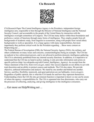 Cia Research
CIA Research Paper The Central Intelligence Agency is the President s independent foreign
intelligence arm, responsible to him through the Director of National Intelligence and the National
Security Council, and accountable to the people of the United States by interaction with the
intelligence oversight committees of Congress. The CIA has many duties within those boundaries and
performs a variety of functions through many forms of intelligence. They employ people from all
backgrounds of academic study, from linguists to economists, along with people from varied ethnic
backgrounds to work as specialists. It is a large agency with many responsibilities, but most
importantly they perform critical work for the President regarding ... Show more content on
Helpwriting.net ...
The Federal Bureau of Investigation (FBI), the National Security Agency (NSA), the military, and
others collaborate on many issues and concerns, counterintelligence being an example. The CIA has
no judicial or law enforcement powers, and is not allowed to perform domestic intelligence gathering.
The CIA is absolutely prohibited from any internal security functions. In addition, it is imperative to
understand that the CIA has no hand in policy making; it only provides information and action on
specific policies (http://en.wikipedia.org/wiki/Central_Intelligence_Agency). An excerpt from the
Values statement of the CIA, from www.cia.gov, states: Our success depends on our ability to act with
total discretion and an ability to protect sources and methods. The CIA also states, We provide
objective, unbiased information and analysis. We stand by one another and behind one another.
Service, sacrifice, flexibility, teamwork, and quiet patriotism are our hallmarks. (www.cia.gov).
Regardless of public opinion, this is what the CIA stands for and how they represent themselves.
Understanding where the CIA fits into government function is important to know so one can be aware
of where the agency s responsibilities lie. The CIA is separated into four directorates, who carry out
the processes of collecting, analyzing, and giving intelligence to the intelligence consumers.
... Get more on HelpWriting.net ...
 