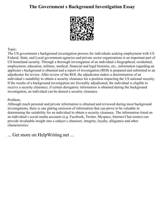 The Government s Background Investigation Essay
Topic:
The US government s background investigation process for individuals seeking employment with US
Federal, State, and Local government agencies and private sector organizations is an important part of
US homeland security. Through a thorough investigation of an individual s biographical, residential,
employment, education, military, medical, financial and legal histories, etc., information regarding an
applicant s background is obtained and a report of investigation (ROI) is prepared and submitted to an
adjudicator for review. After review of the ROI, the adjudicator makes a determination of an
individual s suitability to obtain a security clearance for a position impacting the US national security.
If the results of a background investigation are favorably adjudicated, the individual is eligible to
receive a security clearance; if certain derogatory information is obtained during the background
investigation, an individual can be denied a security clearance.
Problem:
Although much personal and private information is obtained and reviewed during most background
investigations, there is one glaring omission of information that can prove to be valuable in
determining the suitability for an individual to obtain a security clearance. The information listed on
an individual s social media accounts (e.g. Facebook, Twitter, Myspace, Internet Chat rooms) can
provide invaluable insight into a subject s character, integrity, loyalty, allegiance and other
characteristics
... Get more on HelpWriting.net ...
 