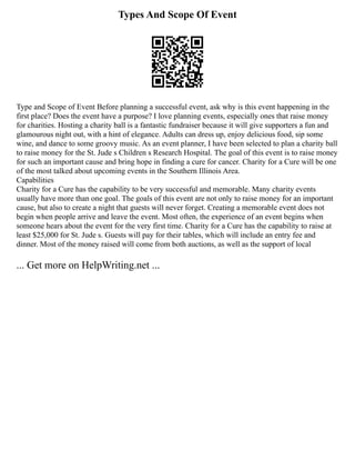 Types And Scope Of Event
Type and Scope of Event Before planning a successful event, ask why is this event happening in the
first place? Does the event have a purpose? I love planning events, especially ones that raise money
for charities. Hosting a charity ball is a fantastic fundraiser because it will give supporters a fun and
glamourous night out, with a hint of elegance. Adults can dress up, enjoy delicious food, sip some
wine, and dance to some groovy music. As an event planner, I have been selected to plan a charity ball
to raise money for the St. Jude s Children s Research Hospital. The goal of this event is to raise money
for such an important cause and bring hope in finding a cure for cancer. Charity for a Cure will be one
of the most talked about upcoming events in the Southern Illinois Area.
Capabilities
Charity for a Cure has the capability to be very successful and memorable. Many charity events
usually have more than one goal. The goals of this event are not only to raise money for an important
cause, but also to create a night that guests will never forget. Creating a memorable event does not
begin when people arrive and leave the event. Most often, the experience of an event begins when
someone hears about the event for the very first time. Charity for a Cure has the capability to raise at
least $25,000 for St. Jude s. Guests will pay for their tables, which will include an entry fee and
dinner. Most of the money raised will come from both auctions, as well as the support of local
... Get more on HelpWriting.net ...
 