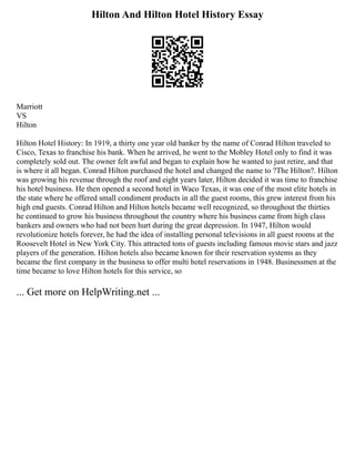 Hilton And Hilton Hotel History Essay
Marriott
VS
Hilton
Hilton Hotel History: In 1919, a thirty one year old banker by the name of Conrad Hilton traveled to
Cisco, Texas to franchise his bank. When he arrived, he went to the Mobley Hotel only to find it was
completely sold out. The owner felt awful and began to explain how he wanted to just retire, and that
is where it all began. Conrad Hilton purchased the hotel and changed the name to ?The Hilton?. Hilton
was growing his revenue through the roof and eight years later, Hilton decided it was time to franchise
his hotel business. He then opened a second hotel in Waco Texas, it was one of the most elite hotels in
the state where he offered small condiment products in all the guest rooms, this grew interest from his
high end guests. Conrad Hilton and Hilton hotels became well recognized, so throughout the thirties
he continued to grow his business throughout the country where his business came from high class
bankers and owners who had not been hurt during the great depression. In 1947, Hilton would
revolutionize hotels forever, he had the idea of installing personal televisions in all guest rooms at the
Roosevelt Hotel in New York City. This attracted tons of guests including famous movie stars and jazz
players of the generation. Hilton hotels also became known for their reservation systems as they
became the first company in the business to offer multi hotel reservations in 1948. Businessmen at the
time became to love Hilton hotels for this service, so
... Get more on HelpWriting.net ...
 