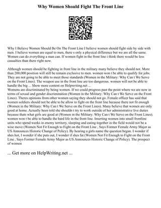 Why Women Should Fight The Front Line
Why I Believe Women Should Be On The Front Line I believe women should fight side by side with
men. I believe women are equal to men, there s only a physical difference but we are all the same.
Women can do everything a man can. If women fight in the front line i think there would be less
casualties than there right now.
Although women should be fighting in front line in the military many believe they should not. More
than 200,000 position will still be remain exclusive to men. women won t be able to qualify for jobs.
They are not going to be able to meet those standards (Women in the Military: Why Can t We Serve
on the Front Lines). The weapon use in the front line are too dangerous. women will not be able to
handle the big ... Show more content on Helpwriting.net ...
Womens are discriminated by being women. If we could progress past the point where we are now in
terms of sexual and gender discrimination (Women in the Military: Why Can t We Serve on the Front
Lines). Theres opinions from other women saying they should not go. Female officer has said that
women soldiers should not be able to be allow to fight on the front line because there not fit enough
(Women in the Military: Why Can t We Serve on the Front Lines). Many believe that women are only
good at home. Actually been told she shouldn t try to work outside of her administrative live duties
because thats what girls are good at (Women in the Military: Why Can t We Serve on the Front Lines).
women won t be able to handle the hard life in the front line. Inserting women into small frontline
units who spend weeks in enemy territory, sleeping and eating together in the field would not be a
wise move (Women Not Fit Enough to Fight on the Front Line , Says Former Female Army Major as
US Announces Historic Change of Policy). By hearing a girls name the question began. I wonder if
shes hot, I wonder if she puts out, I wonder if shes fat (Women Not Fit Enough to Fight on the Front
Line , Says Former Female Army Major as US Announces Historic Change of Policy). The prospect
of women
... Get more on HelpWriting.net ...
 