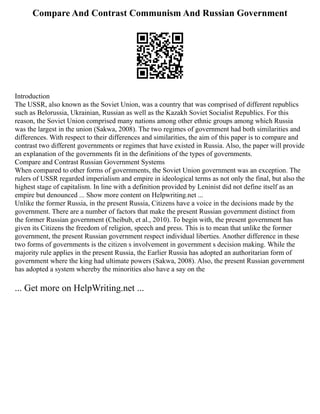 Compare And Contrast Communism And Russian Government
Introduction
The USSR, also known as the Soviet Union, was a country that was comprised of different republics
such as Belorussia, Ukrainian, Russian as well as the Kazakh Soviet Socialist Republics. For this
reason, the Soviet Union comprised many nations among other ethnic groups among which Russia
was the largest in the union (Sakwa, 2008). The two regimes of government had both similarities and
differences. With respect to their differences and similarities, the aim of this paper is to compare and
contrast two different governments or regimes that have existed in Russia. Also, the paper will provide
an explanation of the governments fit in the definitions of the types of governments.
Compare and Contrast Russian Government Systems
When compared to other forms of governments, the Soviet Union government was an exception. The
rulers of USSR regarded imperialism and empire in ideological terms as not only the final, but also the
highest stage of capitalism. In line with a definition provided by Leninist did not define itself as an
empire but denounced ... Show more content on Helpwriting.net ...
Unlike the former Russia, in the present Russia, Citizens have a voice in the decisions made by the
government. There are a number of factors that make the present Russian government distinct from
the former Russian government (Cheibub, et al., 2010). To begin with, the present government has
given its Citizens the freedom of religion, speech and press. This is to mean that unlike the former
government, the present Russian government respect individual liberties. Another difference in these
two forms of governments is the citizen s involvement in government s decision making. While the
majority rule applies in the present Russia, the Earlier Russia has adopted an authoritarian form of
government where the king had ultimate powers (Sakwa, 2008). Also, the present Russian government
has adopted a system whereby the minorities also have a say on the
... Get more on HelpWriting.net ...
 