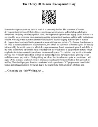 The Theory Of Human Development Essay
Human development does not exist in stasis it is constantly in flux. The outcomes of human
development are intrinsically linked to overarching power structures, and include psychological
dimensions including social recognition. Thus, development is dynamic and highly contextualised it is
governed by socio economic class, domestic politics, geographical location, and the wider institutional
context. Working within a particular framework requires acknowledging that concepts of human
development are implicated in the power structures which govern policies. Yet, human development is
not fixed in numerical measures of development, but rather, the outcomes of human capital are heavily
influenced by the social context in which development occurs. Brazil s economic growth and shifts in
the wake of structural adjustment have coincided with the wider shifts in development rhetoric which
emphasize inclusive economic growth and human development. Yet, whether new social safety nets
provide will eventually provide an avenue for increased political participation and growing social
mobility remains speculative. Distinguishing social welfare from human capital accumulation, I will
argue CCTs, as social safety net policies emphasis on data collection constitutes a thin approach to
welfare. Then I will propose that the extension of service provision, CCT programmes could build
human capital accumulation. However, due to the overarching political drivers of statist and
... Get more on HelpWriting.net ...
 