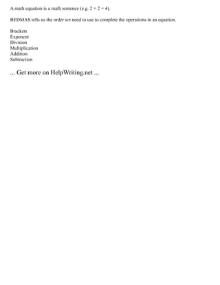 A math equation is a math sentence (e.g. 2 + 2 = 4).
BEDMAS tells us the order we need to use to complete the operations in an equation.
Brackets
Exponent
Division
Multiplication
Addition
Subtraction
... Get more on HelpWriting.net ...
 