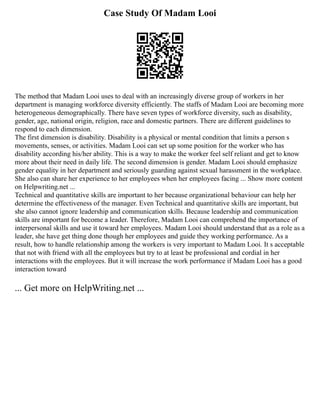 Case Study Of Madam Looi
The method that Madam Looi uses to deal with an increasingly diverse group of workers in her
department is managing workforce diversity efficiently. The staffs of Madam Looi are becoming more
heterogeneous demographically. There have seven types of workforce diversity, such as disability,
gender, age, national origin, religion, race and domestic partners. There are different guidelines to
respond to each dimension.
The first dimension is disability. Disability is a physical or mental condition that limits a person s
movements, senses, or activities. Madam Looi can set up some position for the worker who has
disability according his/her ability. This is a way to make the worker feel self reliant and get to know
more about their need in daily life. The second dimension is gender. Madam Looi should emphasize
gender equality in her department and seriously guarding against sexual harassment in the workplace.
She also can share her experience to her employees when her employees facing ... Show more content
on Helpwriting.net ...
Technical and quantitative skills are important to her because organizational behaviour can help her
determine the effectiveness of the manager. Even Technical and quantitative skills are important, but
she also cannot ignore leadership and communication skills. Because leadership and communication
skills are important for become a leader. Therefore, Madam Looi can comprehend the importance of
interpersonal skills and use it toward her employees. Madam Looi should understand that as a role as a
leader, she have get thing done though her employees and guide they working performance. As a
result, how to handle relationship among the workers is very important to Madam Looi. It s acceptable
that not with friend with all the employees but try to at least be professional and cordial in her
interactions with the employees. But it will increase the work performance if Madam Looi has a good
interaction toward
... Get more on HelpWriting.net ...
 