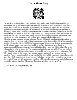 Horror Genre Essay
The criteria in the Horror Genre essay applies to other stories in the Thrill Of Horror unit by the
source of the horror, if it comes from inside or outside the character, or if something in general goes
wrong. Some people like to define horror by its subjects. For example, if there are any monsters, a
parallel universe somewhere out there, if something is wrong inside the character like a disease or
sickness, or maybe some type of demonic force outside the characters control. Others like to describe
horror by how it is organized in the story, like how the story is structured or written, and how the plot
and perspective make you understand what is going on. Suspense happens in the horror genre when
you are not sure what the character will ... Show more content on Helpwriting.net ...
When the sergeant attempted to throw it into the fire, Mr. White took it and wanted to know how to
get a wish from it, which obviously told us he was going to wish for something. Mr. White decided to
wish for 200 pounds, which is $247.86 in American money. When his son, Herbert, went to work the
next day, he got caught in the machinery and his co workers decided to give the family a
compensation of 200 pounds, exactly what he wished for. That s when Mr. White realized that he has
to be careful for what he desires for. The story takes place in Europe, where Mr. White and his family
lives. When Herbert is killed, his family goes to mourn his loss at the cemetery, two miles away. Tell
Tale Heart is written in first person view, with the narrator starting off very nervous and crazy
sounding. There is something a little wrong with the Narrator. He kills a man over his eye, because he
states that I think it was his eye! Yes, it was this! He had the eye of a vulture a pale blue eye, with a
film over it. Whenever it fell upon me, my blood ran cold; and so by degrees very gradually I made up
my mind to take the life of the old man, and thus rid myself of the eye forever. (Poe,
... Get more on HelpWriting.net ...
 