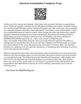 American Assassination Conspiracy Essay
Another one of the masons and illuminati s listed plans were to preach Liberalism to usurp political
power. Thirdly an example of idealism the elite had planned initiates class warfare . Fourthly I bring to
your attention listed Politicians must be cunning and deceptive any other moral codes were considered
as a vulnerable politician which they found unacceptable. Next listed on some of their belief s I found
to be contradictable based on what our country claims it stands for justice and freedom they mention
and plan to Dismantle existing forces of order and regulation. Reconstruct all existing institutions.
Which brings me to the 9/11situation which has 100 s of Firefighters and witness testimony to
BOMBS/EXPLOSIONS ignored by the ... Show more content on Helpwriting.net ...
This is an example of their plans going into action yet our governments exposed to the public yet
nothings done our government easily throws out the term conspiracy and from that point on no matter
how much evidence or how many statements you have the claim is viewed as faulty. The American
definition for conspiracy is an evil, unlawful, treacherous, or surreptitious plan formulated in secret by
two or more persons; plot (Collins) .
Majority of people these days believe this sacred group called the illuminati to be a hoax based on the
dismissive key term conspiracy theory as well as the many jokes that are known to go along with this
very powerful real group. The alliance between the illuminati and freemasonry s didn t happen until
July 16 1782. The leadership involving both of these two powerful societies knew that economic
power was a must to have world control. In 1913 these two groups the masons and illuminati were
responsible for the Federal Reserve Special Act of 1913 making it a privatized system come the
following year in
... Get more on HelpWriting.net ...
 