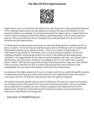 The Rise Of Post Impressionism
Impressionism was an art movement that started in the mid Nineteenth Century and peaked during the
1870s. Although Impressionism was also apparent in mediums like music and literature, its most
prominent influence was painting. As it progressed towards Post Impressionism, it opened up the art
world to stylistic rendering, deviated from realism, and introduced the world to modern and avant
garde art. This essay will discuss how it managed to do so and specifically how the movement
advanced into Post Impressionism.
To understand how Impressionism came about, we must first understand how Academic Art rose to
power. Academic Art was introduced in the Renaissance period, Old Masters such as Leonardo and
Michelangelo emphasized the need for painting ... Show more content on Helpwriting.net ...
After Impressionism peaked in 1870 artists such as Cézanne and Seurat started to opt out from
exhibiting altogether, and had produced their own styles. In the eighth and final Impressionist
exhibition, it was suggested that the title Impressionist be dropped as the artists who aligned with its
characteristics were not present, and pieces were judged by its own merit rather than as a group.
Manet s death in 1883 had also signaled the breakup of the Impressionists, being one of the initiators
of the movement. Therefore, the lack of common ideas between the artists led them to work
independently, form new ideas and techniques which led to Post Impressionism.
In conclusion, Post Impressionism itself was not a singular style, but was unified through the rejection
of Impressionism and many post impressionist artists served as inspiration for many movements to
come such as Fauvism, Symbolism, Expressionism and avant garde art in general.
The inherent limitations and discontent in forms of expression was what drove artists from academic
art into Impressionism. It became the first movement to question and redefine what was acceptable
and considered as art. Similarly, the same was done to progress from Impressionism into Post
Impressionism. People have realized the need for constant reevaluation and experimentation to
innovate new ideas fitting for the progressive
... Get more on HelpWriting.net ...
 