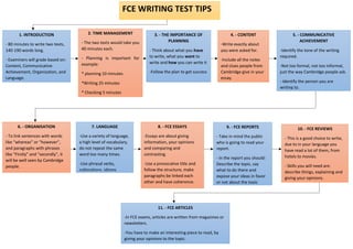 FCE WRITING TEST TIPS
1. INTRODUCTION
- 80 minutes to write two texts,
140-190 words long.
- Examiners will grade based on:
Content, Communicative
Achievement, Organization, and
Language.
2. TIME MANAGEMENT
- The two texts would take you
40 minutes each.
- Planning is important for
example:
* planning 10 minutes
*Writing 25 minutes
* Checking 5 minutes
3. - THE IMPORTANCE OF
PLANNING
- Think about what you have
to write, what you want to
write and how you can write it
-Follow the plan to get success
4. - CONTENT
-Write exactly about
you were asked for.
-Include all the notes
and clues people from
Cambridge give in your
essay.
5. - COMMUNICATIVE
ACHIEVEMENT
-Identify the tone of the writing
required.
-Not too formal, not too informal,
just the way Cambridge people ask.
- Identify the person you are
writing to.
6. - ORGANISATION
- To link sentences with words
like “whereas” or “however”,
and paragraphs with phrases
like “Firstly” and “secondly”, it
will be well seen by Cambridge
people.
7. LANGUAGE
-Use a variety of language,
a high level of vocabulary,
do not repeat the same
word too many times.
-Use phrasal verbs,
collocations, idioms
8. - FCE ESSAYS
-Essays are about giving
information, your opinions
and comparing and
contrasting.
-Use a provocative title and
follow the structure, make
paragraphs be linked each
other and have coherence.
-
9. - FCE REPORTS
- Take in mind the public
who is going to read your
report.
- In the report you should:
Describe the topic, say
what to do there and
expose your ideas in favor
or not about the topic
10. - FCE REVIEWS
- This is a good choice to write,
due to in your language you
have read a lot of them, from
hotels to movies.
- Skills you will need are:
describe things, explaining and
giving your opinions.
11. - FCE ARTICLES
-In FCE exams, articles are written from magazines or
newsletters.
-You have to make an interesting piece to read, by
giving your opinions to the topic.
 