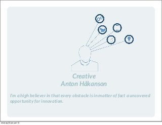 Creative
                                    Anton Håkanson
         I’m a high believer in that every obstacle is in matter of fact a uncovered
         opportunity for innovation.



onsdag 23 januari 13
 