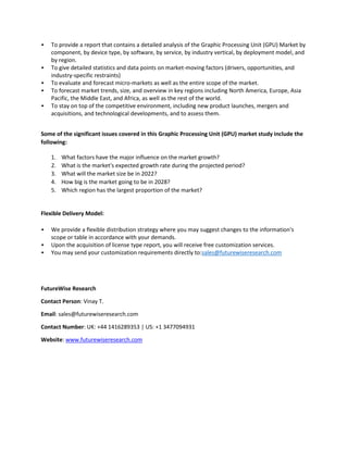 • To provide a report that contains a detailed analysis of the Graphic Processing Unit (GPU) Market by
component, by device type, by software, by service, by industry vertical, by deployment model, and
by region.
• To give detailed statistics and data points on market-moving factors (drivers, opportunities, and
industry-specific restraints)
• To evaluate and forecast micro-markets as well as the entire scope of the market.
• To forecast market trends, size, and overview in key regions including North America, Europe, Asia
Pacific, the Middle East, and Africa, as well as the rest of the world.
• To stay on top of the competitive environment, including new product launches, mergers and
acquisitions, and technological developments, and to assess them.
Some of the significant issues covered in this Graphic Processing Unit (GPU) market study include the
following:
1. What factors have the major influence on the market growth?
2. What is the market's expected growth rate during the projected period?
3. What will the market size be in 2022?
4. How big is the market going to be in 2028?
5. Which region has the largest proportion of the market?
Flexible Delivery Model:
• We provide a flexible distribution strategy where you may suggest changes to the information's
scope or table in accordance with your demands.
• Upon the acquisition of license type report, you will receive free customization services.
• You may send your customization requirements directly to:sales@futurewiseresearch.com
FutureWise Research
Contact Person: Vinay T.
Email: sales@futurewiseresearch.com
Contact Number: UK: +44 1416289353 | US: +1 3477094931
Website: www.futurewiseresearch.com
 