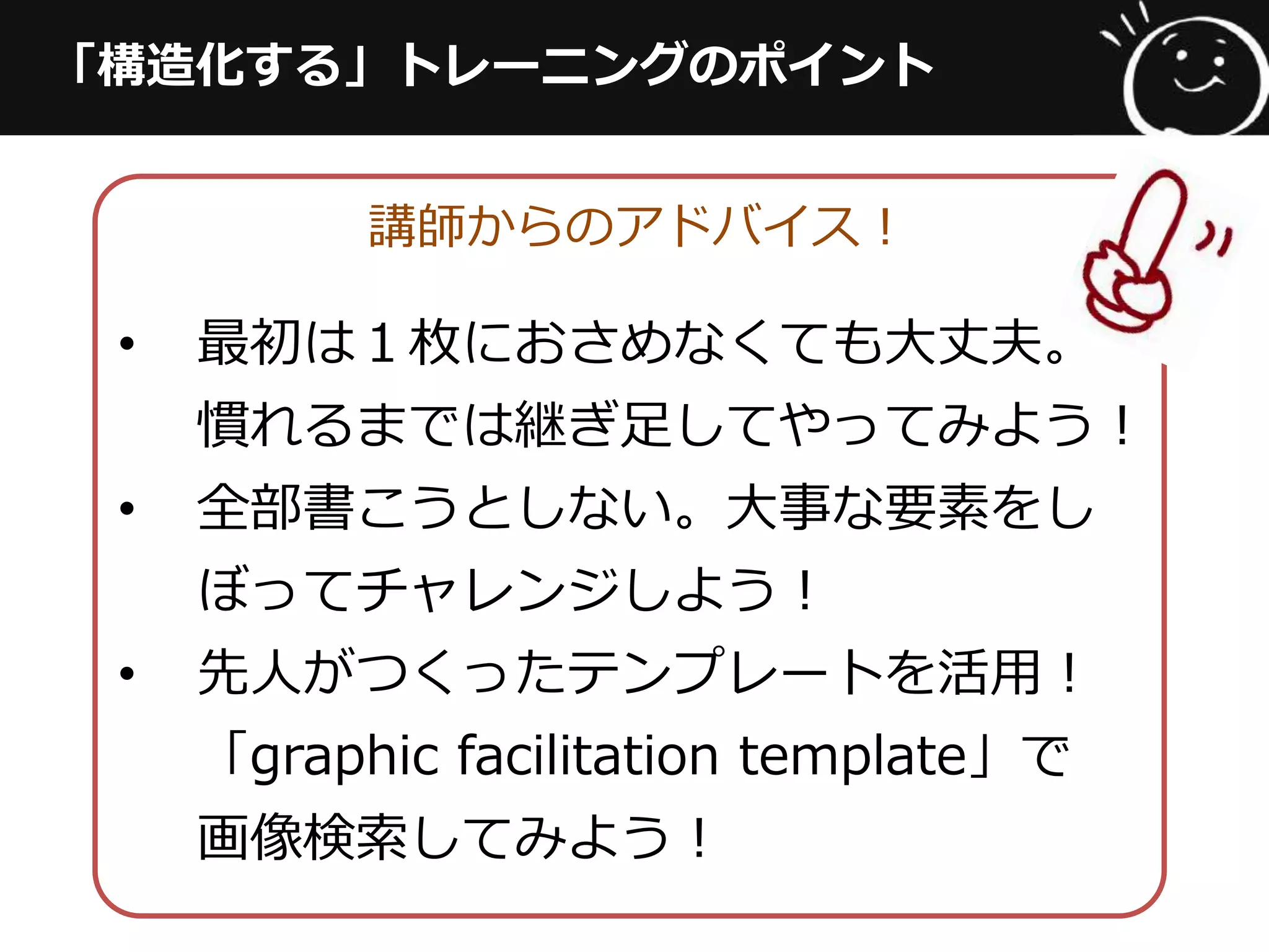 「構造化する」トレーニングのポイント
講師からのアドバイス！
•  最初は１枚におさめなくても⼤大丈夫。
慣れるまでは継ぎ⾜足してやってみよう！
•  全部書こうとしない。⼤大事な要素をし
ぼってチャレンジしよう！
•  先⼈人がつくったテンプレートを活⽤用！
「graphic  facilitation  template」で
画像検索索してみよう！
 