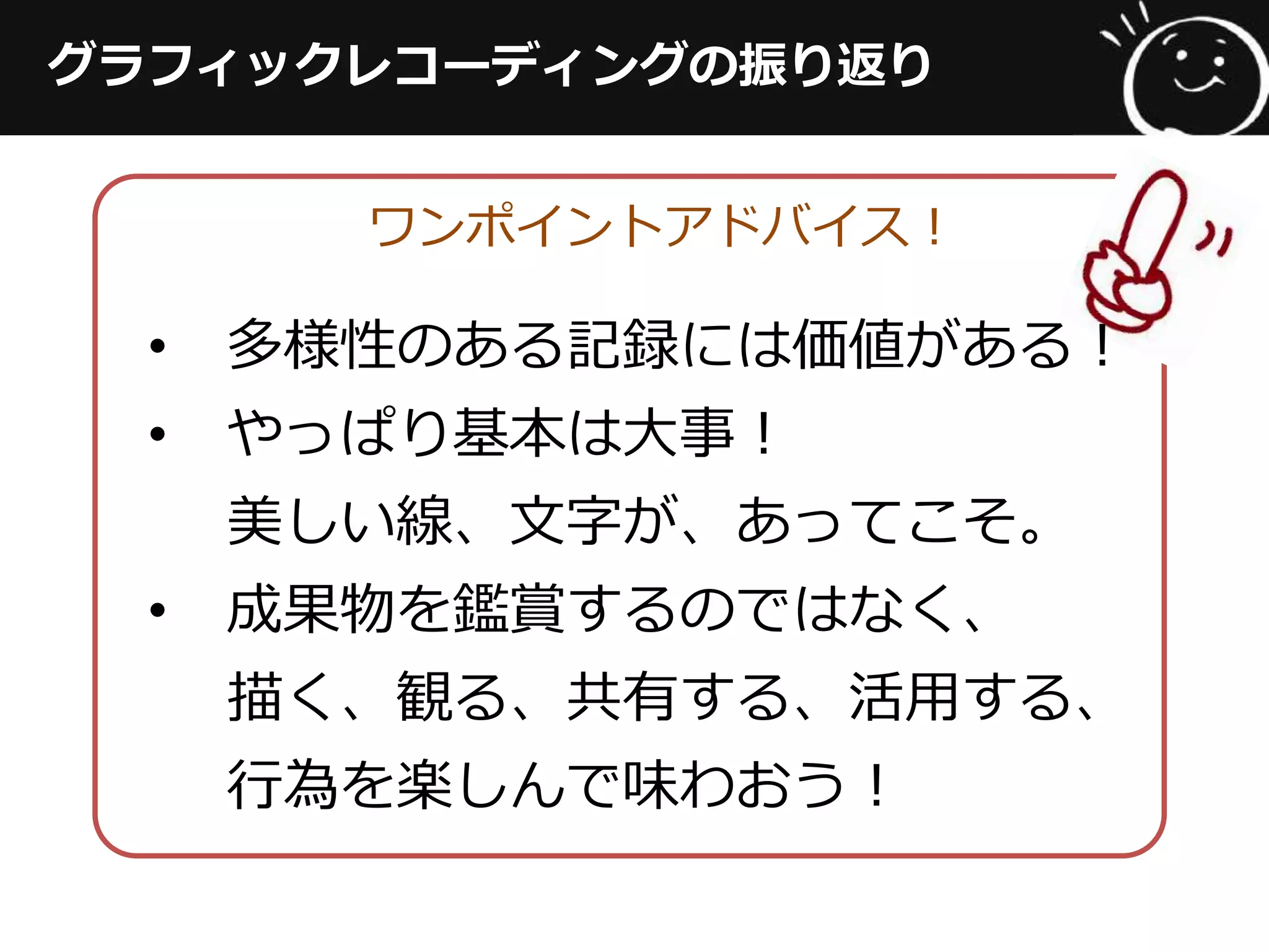 グラフィックレコーディングの振り返り
ワンポイントアドバイス！
•  多様性のある記録には価値がある！
•  やっぱり基本は⼤大事！
美しい線、⽂文字が、あってこそ。
•  成果物を鑑賞するのではなく、
描く、観る、共有する、活⽤用する、
⾏行行為を楽しんで味わおう！
 