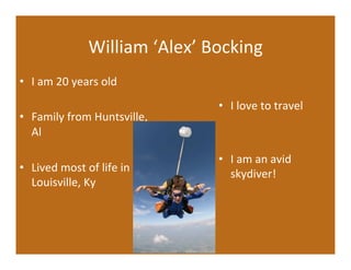 William ‘Alex’ Bocking 
•  I am 20 years old 
                               •  I love to travel 
•  Family from Huntsville, 
   Al 

                               •  I am an avid 
•  Lived most of life in 
                                  skydiver! 
   Louisville, Ky 
 
 