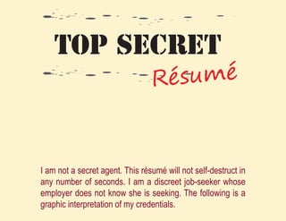TOP SECRET
                                 R ésumé


I am not a secret agent. This résumé will not self-destruct in
any number of seconds. I am a discreet job-seeker whose
employer does not know she is seeking. The following is a
graphic interpretation of my credentials.
 