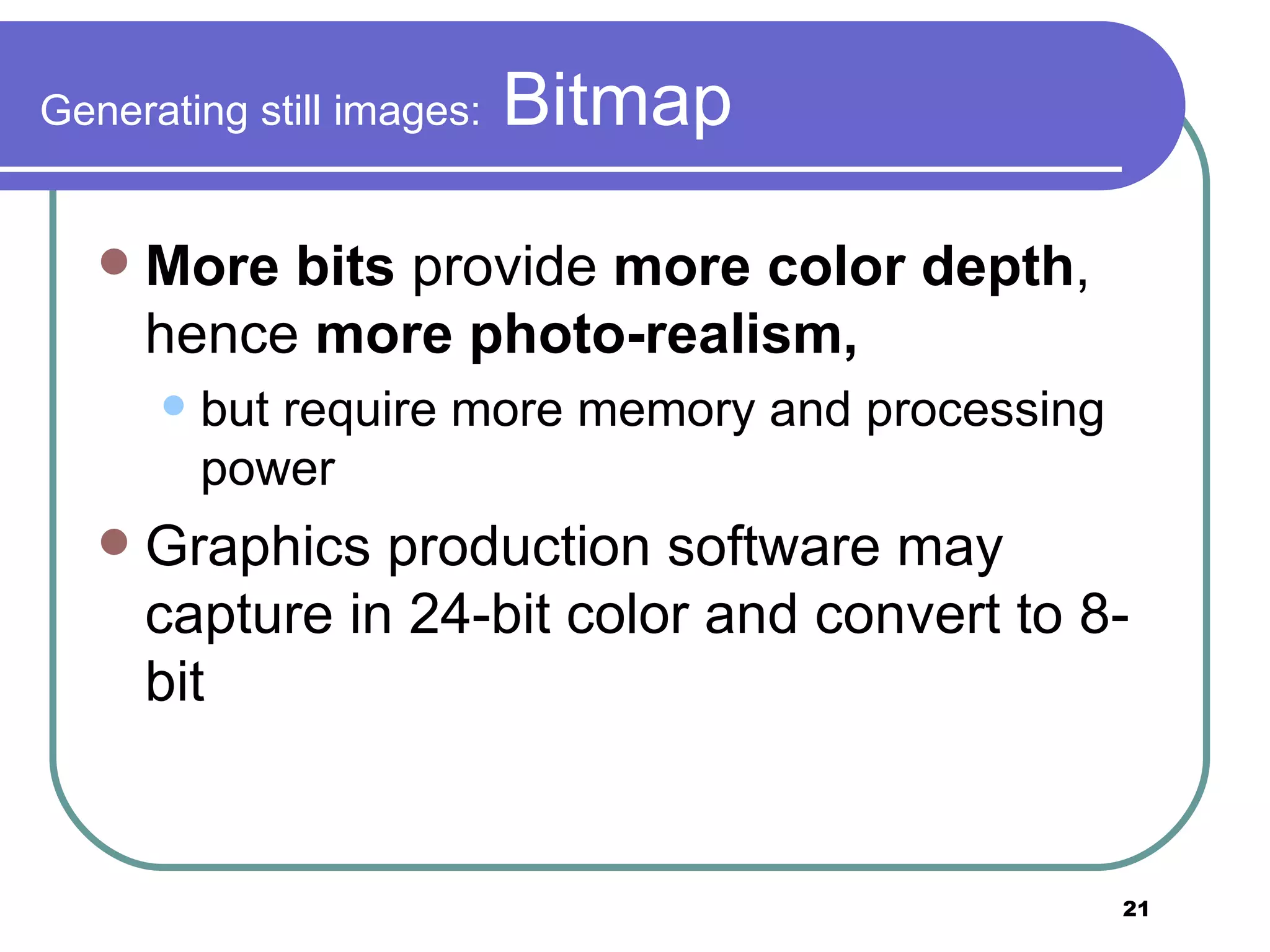 Generating still images:  Bitmap More bits  provide  more color depth , hence  more photo-realism,   but require more memory and processing power Graphics production software may capture in 24-bit color and convert to 8-bit 