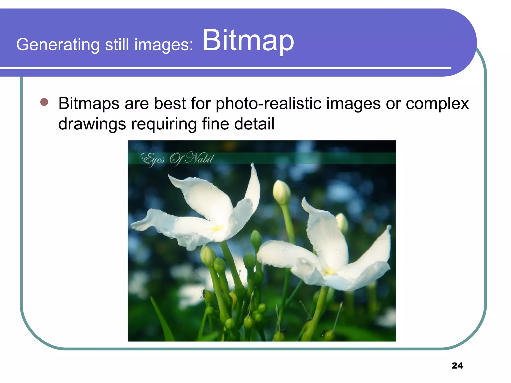 Generating still images:  Bitmap Bitmaps are best for photo-realistic images or complex drawings requiring fine detail 