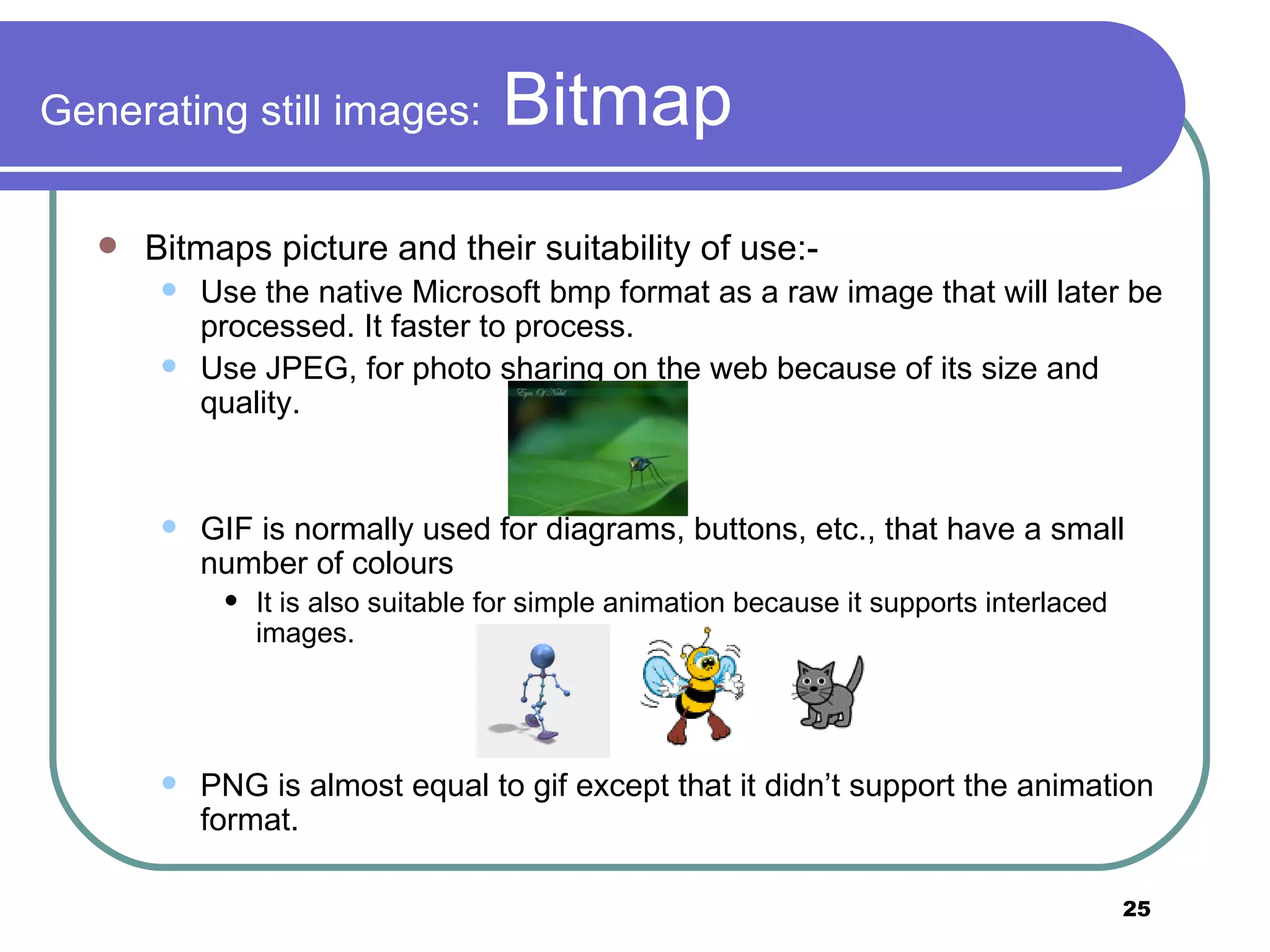 Generating still images:  Bitmap Bitmaps picture and their suitability of use:- Use the native Microsoft bmp format as a raw image that will later be processed. It faster to process. Use JPEG, for photo sharing on the web because of its size and quality. GIF is normally used for diagrams, buttons, etc., that have a small number of colours It is also suitable for simple animation because it supports interlaced images.  PNG is almost equal to gif except that it didn’t support the animation format. 