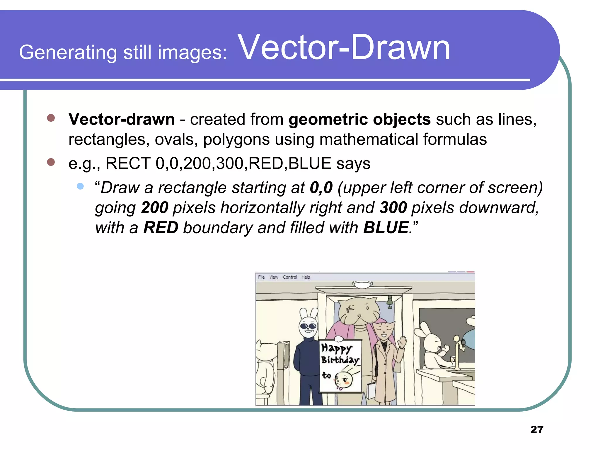 Generating still images:  Vector-Drawn Vector-drawn  - created from  geometric objects  such as lines, rectangles, ovals, polygons using mathematical formulas e.g., RECT 0,0,200,300,RED,BLUE says  “ Draw a rectangle starting at  0,0  (upper left corner of screen) going  200  pixels horizontally right and  300  pixels downward, with a  RED  boundary and filled with  BLUE . ” 